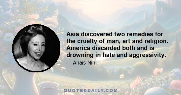 Asia discovered two remedies for the cruelty of man, art and religion. America discarded both and is drowning in hate and aggressivity.