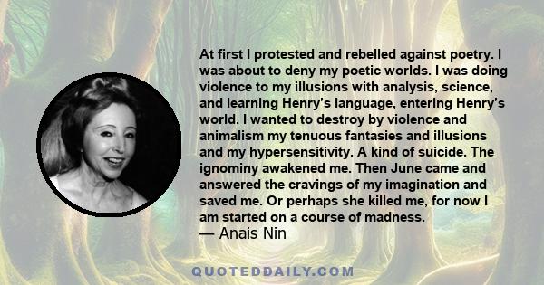 At first I protested and rebelled against poetry. I was about to deny my poetic worlds. I was doing violence to my illusions with analysis, science, and learning Henry’s language, entering Henry’s world. I wanted to