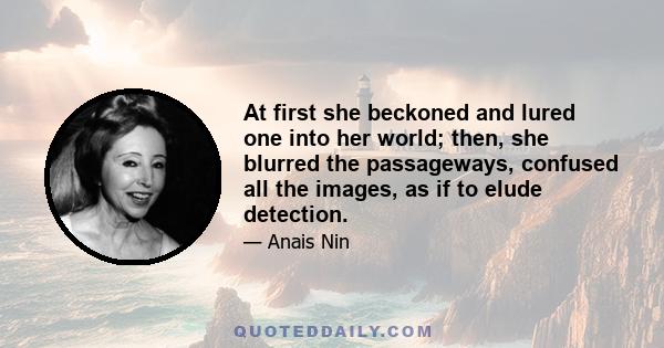 At first she beckoned and lured one into her world; then, she blurred the passageways, confused all the images, as if to elude detection.