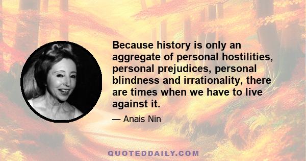 Because history is only an aggregate of personal hostilities, personal prejudices, personal blindness and irrationality, there are times when we have to live against it.