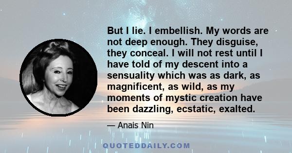 But I lie. I embellish. My words are not deep enough. They disguise, they conceal. I will not rest until I have told of my descent into a sensuality which was as dark, as magnificent, as wild, as my moments of mystic