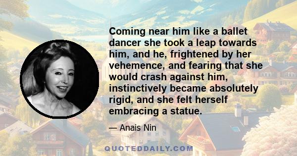 Coming near him like a ballet dancer she took a leap towards him, and he, frightened by her vehemence, and fearing that she would crash against him, instinctively became absolutely rigid, and she felt herself embracing