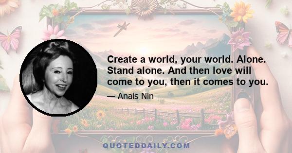 Create a world, your world. Alone. Stand alone. And then love will come to you, then it comes to you.