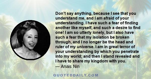 Don't say anything, because I see that you understand me, and I am afraid of your understanding. I have such a fear of finding another like myself, and such a desire to find one! I am so utterly lonely, but I also have