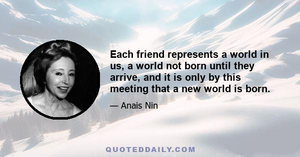 Each friend represents a world in us, a world not born until they arrive, and it is only by this meeting that a new world is born.