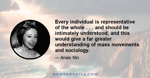 Every individual is representative of the whole . . . and should be intimately understood, and this would give a far greater understanding of mass movements and sociology.