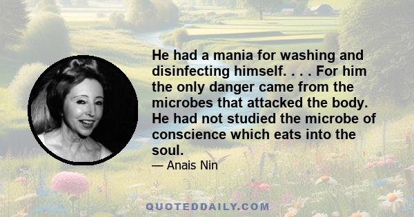 He had a mania for washing and disinfecting himself. . . . For him the only danger came from the microbes that attacked the body. He had not studied the microbe of conscience which eats into the soul.