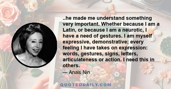 ..he made me understand something very important. Whether because I am a Latin, or because I am a neurotic, I have a need of gestures. I am myself expressive, demonstrative; every feeling I have takes on expression: