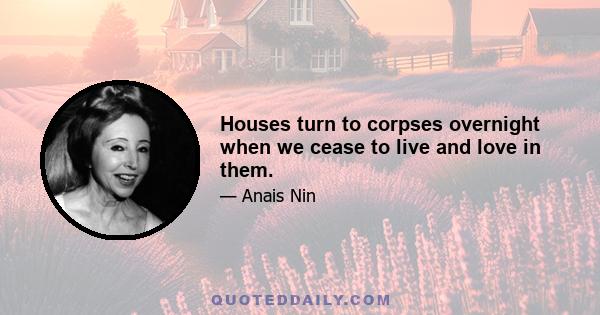 Houses turn to corpses overnight when we cease to live and love in them.