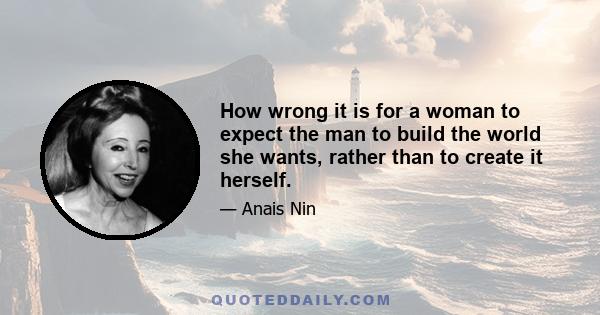 How wrong it is for a woman to expect the man to build the world she wants, rather than to create it herself.