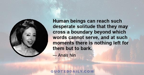 Human beings can reach such desperate solitude that they may cross a boundary beyond which words cannot serve, and at such moments there is nothing left for them but to bark.