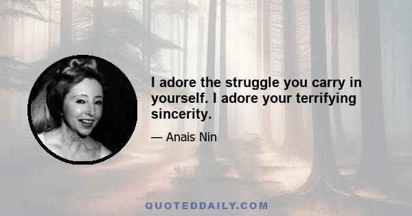 I adore the struggle you carry in yourself. I adore your terrifying sincerity.