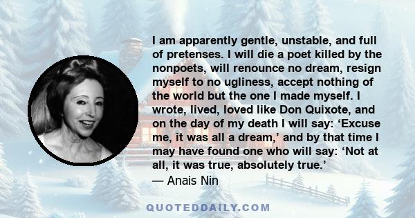 I am apparently gentle, unstable, and full of pretenses. I will die a poet killed by the nonpoets, will renounce no dream, resign myself to no ugliness, accept nothing of the world but the one I made myself. I wrote,