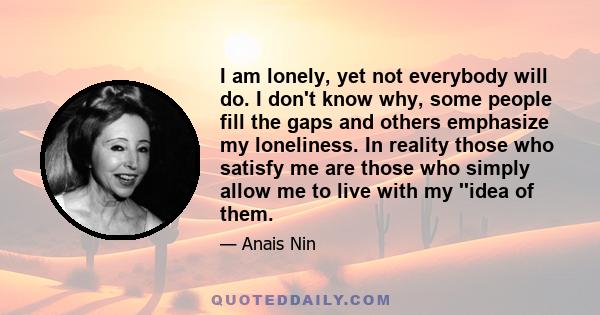 I am lonely, yet not everybody will do. I don't know why, some people fill the gaps and others emphasize my loneliness. In reality those who satisfy me are those who simply allow me to live with my ''idea of them.