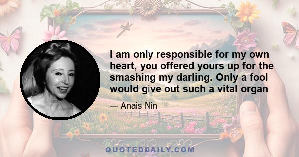 I am only responsible for my own heart, you offered yours up for the smashing my darling. Only a fool would give out such a vital organ