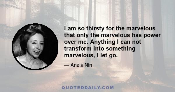 I am so thirsty for the marvelous that only the marvelous has power over me. Anything I can not transform into something marvelous, I let go.