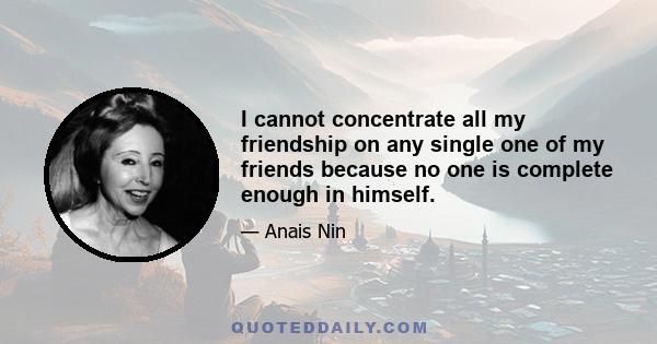 I cannot concentrate all my friendship on any single one of my friends because no one is complete enough in himself.