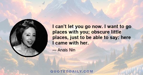 I can’t let you go now. I want to go places with you; obscure little places, just to be able to say: here I came with her.