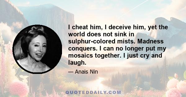 I cheat him, I deceive him, yet the world does not sink in sulphur-colored mists. Madness conquers. I can no longer put my mosaics together. I just cry and laugh.