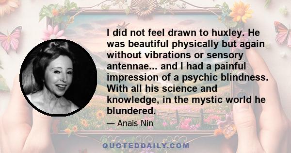 I did not feel drawn to huxley. He was beautiful physically but again without vibrations or sensory antennae... and I had a painful impression of a psychic blindness. With all his science and knowledge, in the mystic