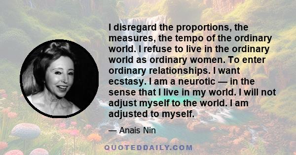 I disregard the proportions, the measures, the tempo of the ordinary world. I refuse to live in the ordinary world as ordinary women. To enter ordinary relationships. I want ecstasy. I am a neurotic — in the sense that