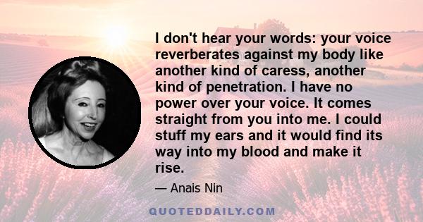 I don't hear your words: your voice reverberates against my body like another kind of caress, another kind of penetration. I have no power over your voice. It comes straight from you into me. I could stuff my ears and