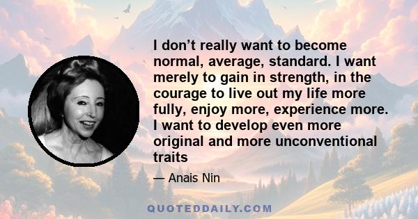 I don’t really want to become normal, average, standard. I want merely to gain in strength, in the courage to live out my life more fully, enjoy more, experience more. I want to develop even more original and more