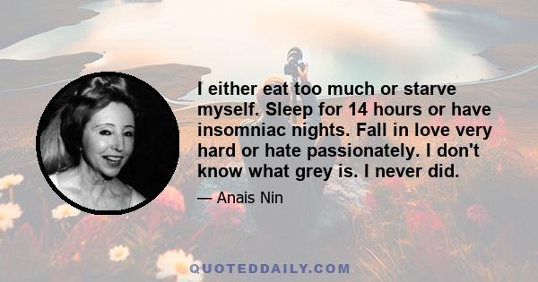 I either eat too much or starve myself. Sleep for 14 hours or have insomniac nights. Fall in love very hard or hate passionately. I don't know what grey is. I never did.