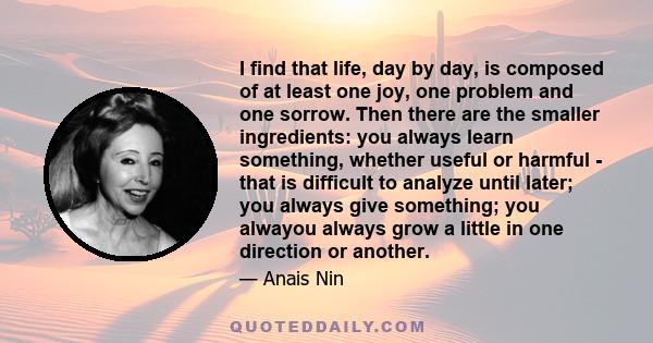 I find that life, day by day, is composed of at least one joy, one problem and one sorrow. Then there are the smaller ingredients: you always learn something, whether useful or harmful - that is difficult to analyze