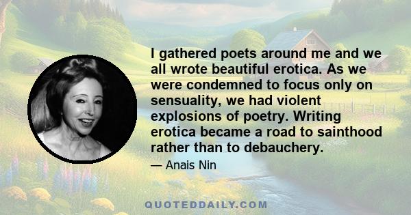 I gathered poets around me and we all wrote beautiful erotica. As we were condemned to focus only on sensuality, we had violent explosions of poetry. Writing erotica became a road to sainthood rather than to debauchery.