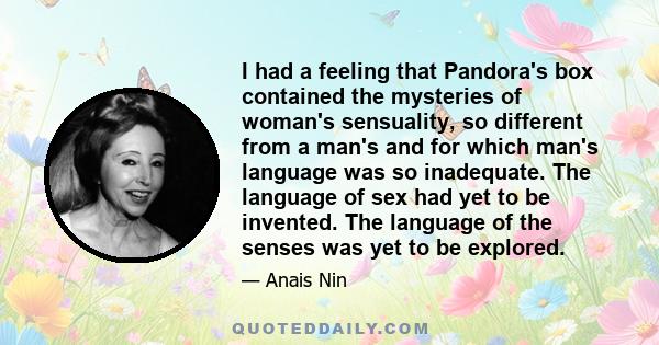 I had a feeling that Pandora's box contained the mysteries of woman's sensuality, so different from a man's and for which man's language was so inadequate. The language of sex had yet to be invented. The language of the 