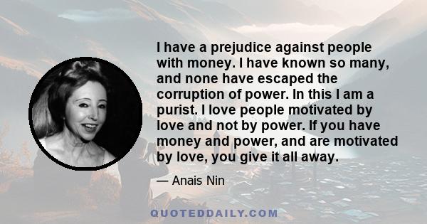 I have a prejudice against people with money. I have known so many, and none have escaped the corruption of power. In this I am a purist. I love people motivated by love and not by power. If you have money and power,