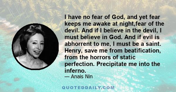 I have no fear of God, and yet fear keeps me awake at night,fear of the devil. And if I believe in the devil, I must believe in God. And if evil is abhorrent to me, I must be a saint. Henry, save me from beatification,