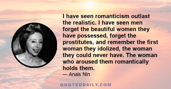 I have seen romanticism outlast the realistic. I have seen men forget the beautiful women they have possessed, forget the prostitutes, and remember the first woman they idolized, the woman they could never have. The