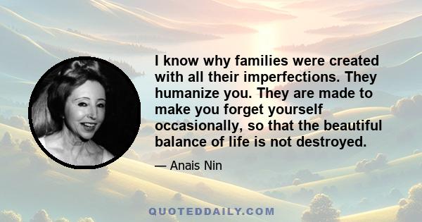 I know why families were created with all their imperfections. They humanize you. They are made to make you forget yourself occasionally, so that the beautiful balance of life is not destroyed.