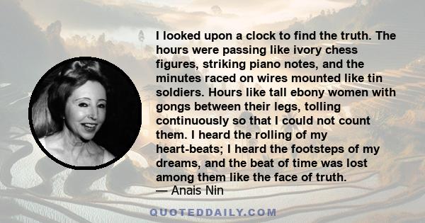 I looked upon a clock to find the truth. The hours were passing like ivory chess figures, striking piano notes, and the minutes raced on wires mounted like tin soldiers. Hours like tall ebony women with gongs between