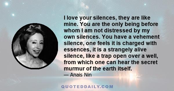 I love your silences, they are like mine. You are the only being before whom I am not distressed by my own silences. You have a vehement silence, one feels it is charged with essences, it is a strangely alive silence,