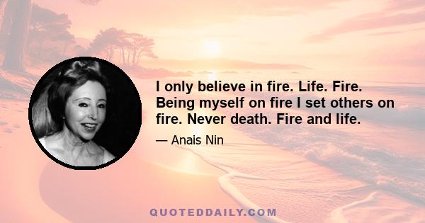 I only believe in fire. Life. Fire. Being myself on fire I set others on fire. Never death. Fire and life.