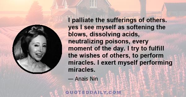 I palliate the sufferings of others. yes I see myself as softening the blows, dissolving acids, neutralizing poisons, every moment of the day. I try to fulfill the wishes of others, to perform miracles. I exert myself