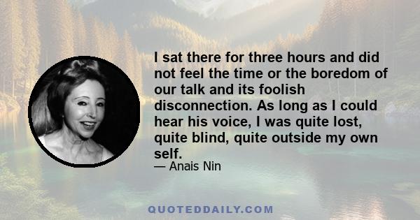 I sat there for three hours and did not feel the time or the boredom of our talk and its foolish disconnection. As long as I could hear his voice, I was quite lost, quite blind, quite outside my own self.