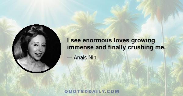 I see enormous loves growing immense and finally crushing me.