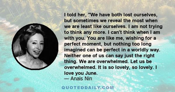 I told her, We have both lost ourselves, but sometimes we reveal the most when we are least like ourselves. I am not trying to think any more. I can't think when I am with you. You are like me, wishing for a perfect