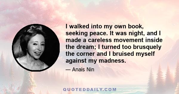 I walked into my own book, seeking peace. It was night, and I made a careless movement inside the dream; I turned too brusquely the corner and I bruised myself against my madness.