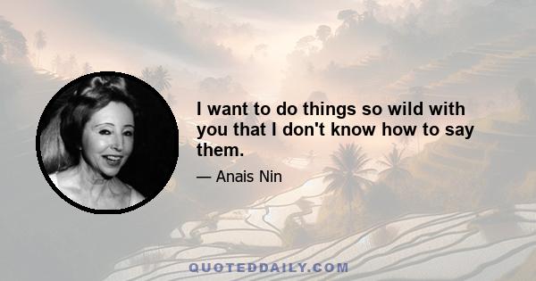 I want to do things so wild with you that I don't know how to say them.