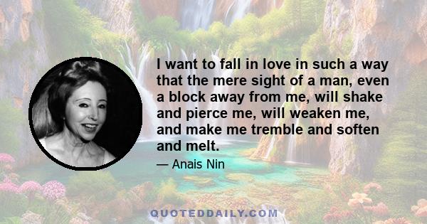 I want to fall in love in such a way that the mere sight of a man, even a block away from me, will shake and pierce me, will weaken me, and make me tremble and soften and melt.