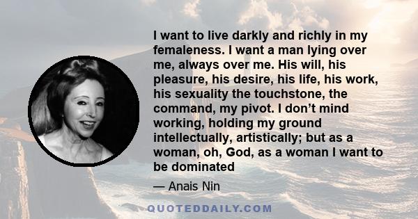 I want to live darkly and richly in my femaleness. I want a man lying over me, always over me. His will, his pleasure, his desire, his life, his work, his sexuality the touchstone, the command, my pivot. I don’t mind