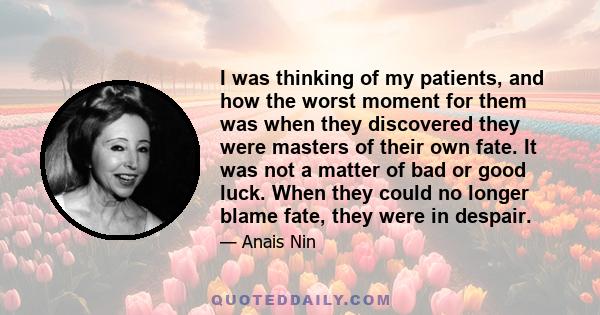 I was thinking of my patients, and how the worst moment for them was when they discovered they were masters of their own fate. It was not a matter of bad or good luck. When they could no longer blame fate, they were in