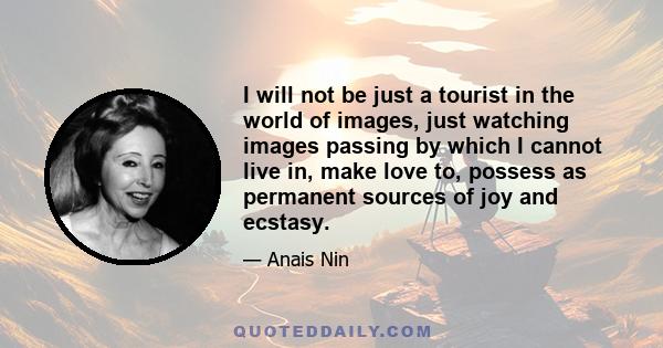 I will not be just a tourist in the world of images, just watching images passing by which I cannot live in, make love to, possess as permanent sources of joy and ecstasy.