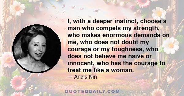 I, with a deeper instinct, choose a man who compels my strength, who makes enormous demands on me, who does not doubt my courage or my toughness, who does not believe me naive or innocent, who has the courage to treat