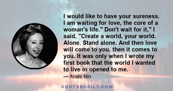 I would like to have your sureness. I am waiting for love, the core of a woman's life. Don't wait for it, I said. Create a world, your world. Alone. Stand alone. And then love will come to you, then it comes to you. It